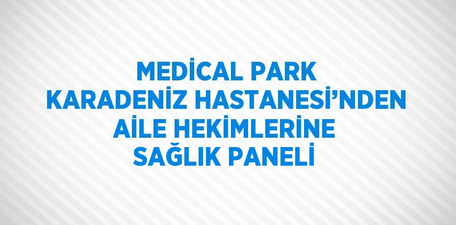 MEDİCAL PARK KARADENİZ HASTANESİ’NDEN AİLE HEKİMLERİNE SAĞLIK PANELİ