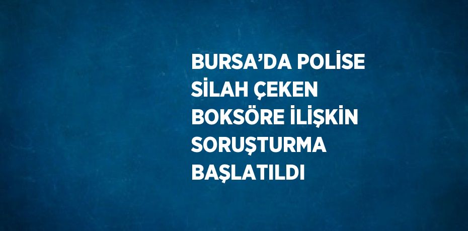 BURSA’DA POLİSE SİLAH ÇEKEN BOKSÖRE İLİŞKİN SORUŞTURMA BAŞLATILDI