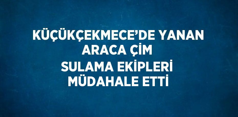 KÜÇÜKÇEKMECE’DE YANAN ARACA ÇİM SULAMA EKİPLERİ MÜDAHALE ETTİ