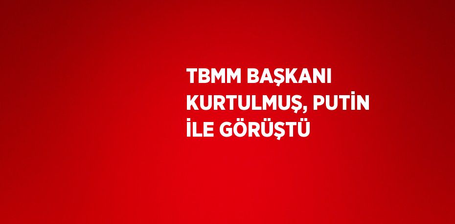 TBMM BAŞKANI KURTULMUŞ, PUTİN İLE GÖRÜŞTÜ