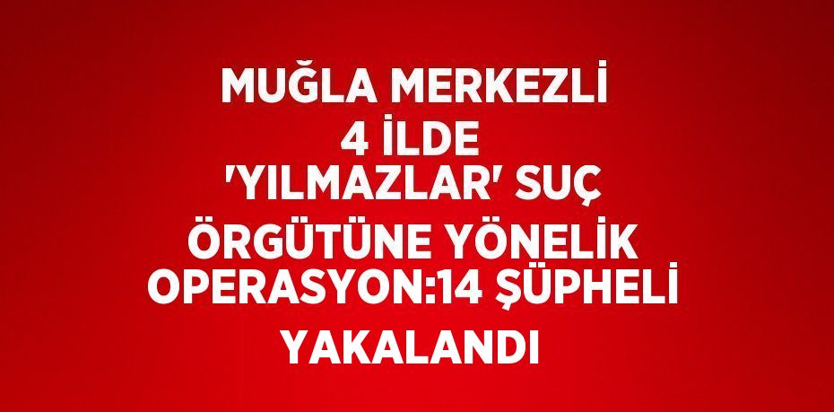 MUĞLA MERKEZLİ 4 İLDE 'YILMAZLAR' SUÇ ÖRGÜTÜNE YÖNELİK OPERASYON:14 ŞÜPHELİ YAKALANDI