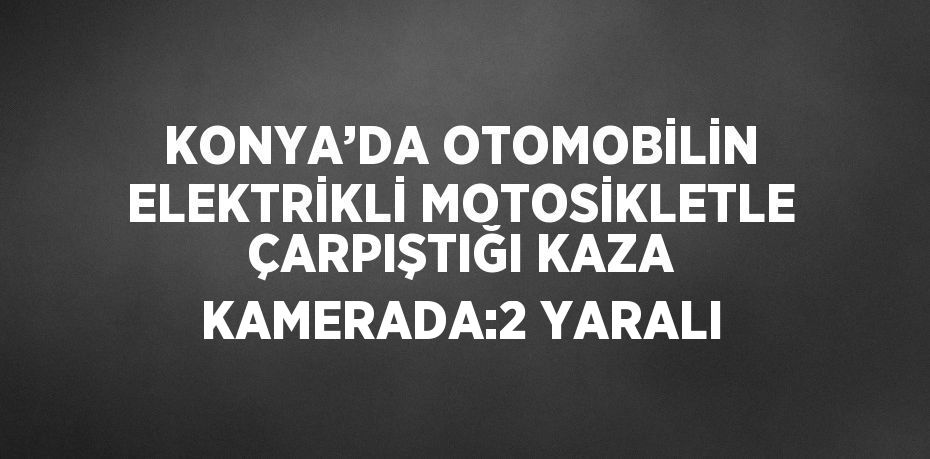 KONYA’DA OTOMOBİLİN ELEKTRİKLİ MOTOSİKLETLE ÇARPIŞTIĞI KAZA KAMERADA:2 YARALI