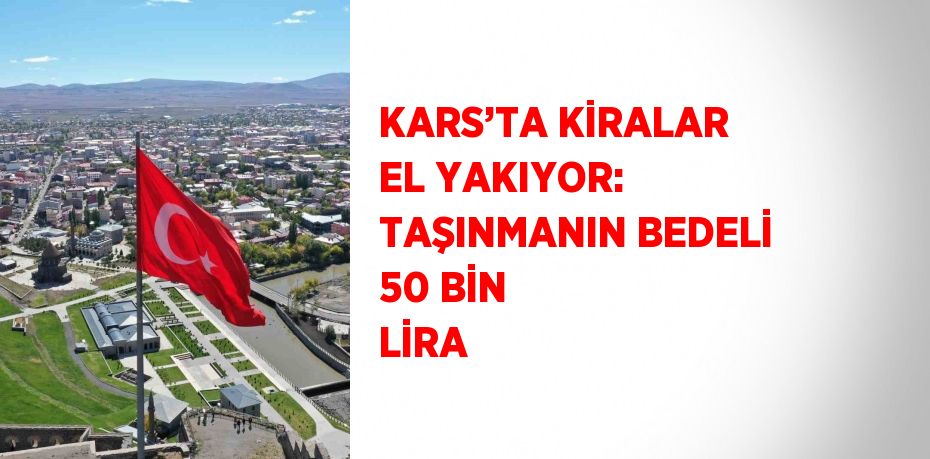 KARS’TA KİRALAR EL YAKIYOR: TAŞINMANIN BEDELİ 50 BİN LİRA