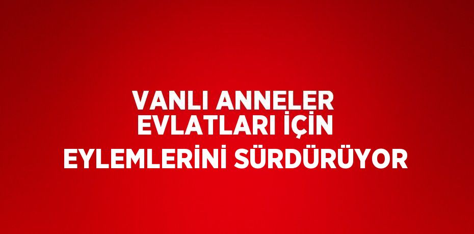 VANLI ANNELER EVLATLARI İÇİN EYLEMLERİNİ SÜRDÜRÜYOR