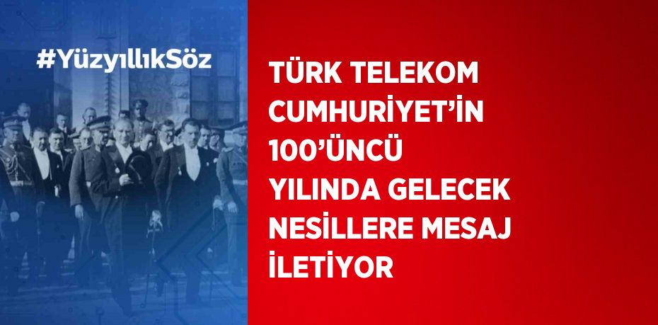 TÜRK TELEKOM CUMHURİYET’İN 100’ÜNCÜ YILINDA GELECEK NESİLLERE MESAJ İLETİYOR