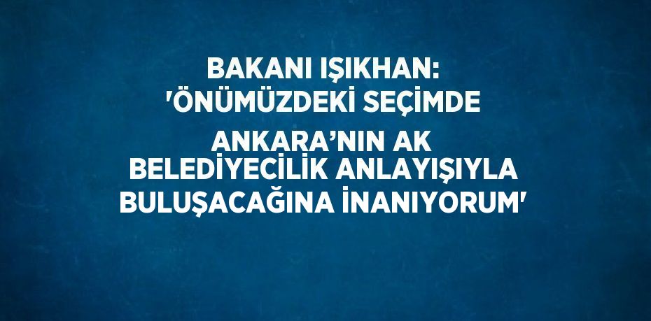 BAKANI IŞIKHAN: 'ÖNÜMÜZDEKİ SEÇİMDE ANKARA’NIN AK BELEDİYECİLİK ANLAYIŞIYLA BULUŞACAĞINA İNANIYORUM'