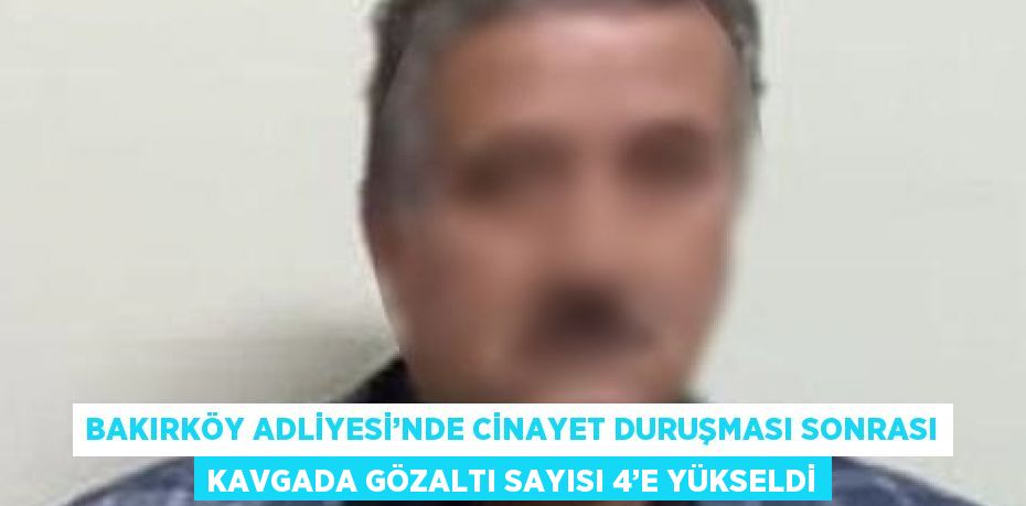 BAKIRKÖY ADLİYESİ’NDE CİNAYET DURUŞMASI SONRASI KAVGADA GÖZALTI SAYISI 4’E YÜKSELDİ