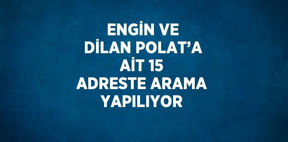 ENGİN VE DİLAN POLAT’A AİT 15 ADRESTE ARAMA YAPILIYOR