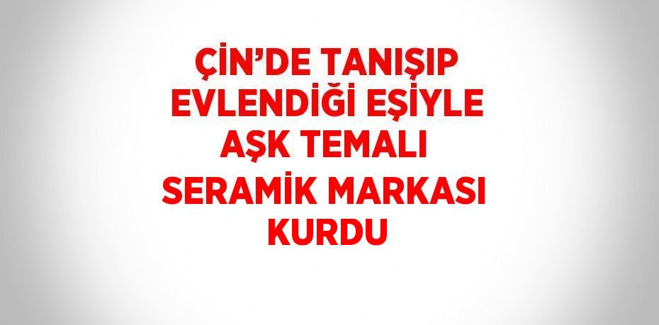 ÇİN’DE TANIŞIP EVLENDİĞİ EŞİYLE AŞK TEMALI SERAMİK MARKASI KURDU