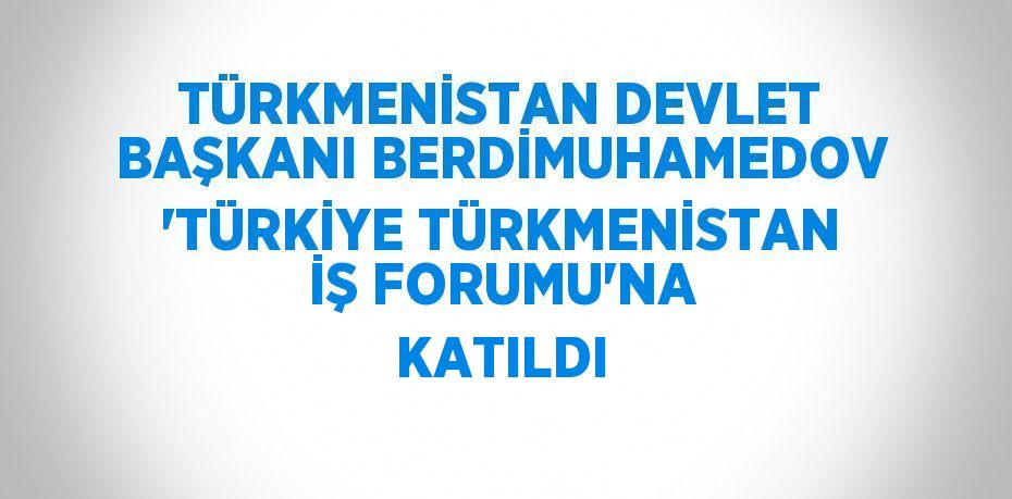 TÜRKMENİSTAN DEVLET BAŞKANI BERDİMUHAMEDOV 'TÜRKİYE TÜRKMENİSTAN İŞ FORUMU'NA KATILDI