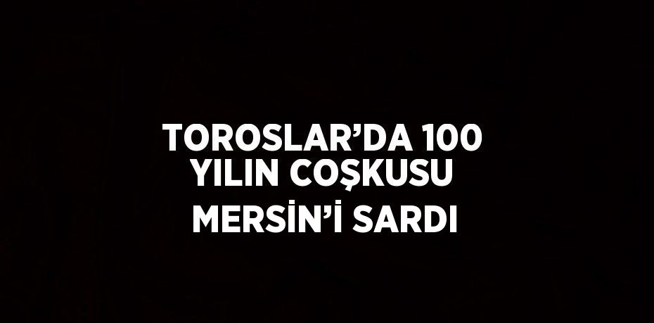 TOROSLAR’DA 100 YILIN COŞKUSU MERSİN’İ SARDI