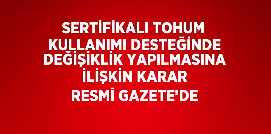 SERTİFİKALI TOHUM KULLANIMI DESTEĞİNDE DEĞİŞİKLİK YAPILMASINA İLİŞKİN KARAR RESMİ GAZETE’DE