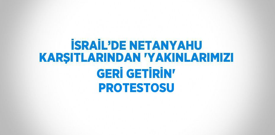 İSRAİL’DE NETANYAHU KARŞITLARINDAN 'YAKINLARIMIZI GERİ GETİRİN' PROTESTOSU