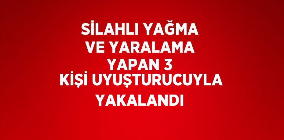 SİLAHLI YAĞMA VE YARALAMA YAPAN 3 KİŞİ UYUŞTURUCUYLA YAKALANDI