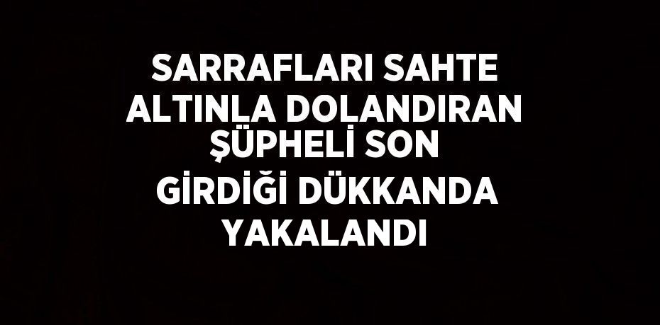 SARRAFLARI SAHTE ALTINLA DOLANDIRAN ŞÜPHELİ SON GİRDİĞİ DÜKKANDA YAKALANDI