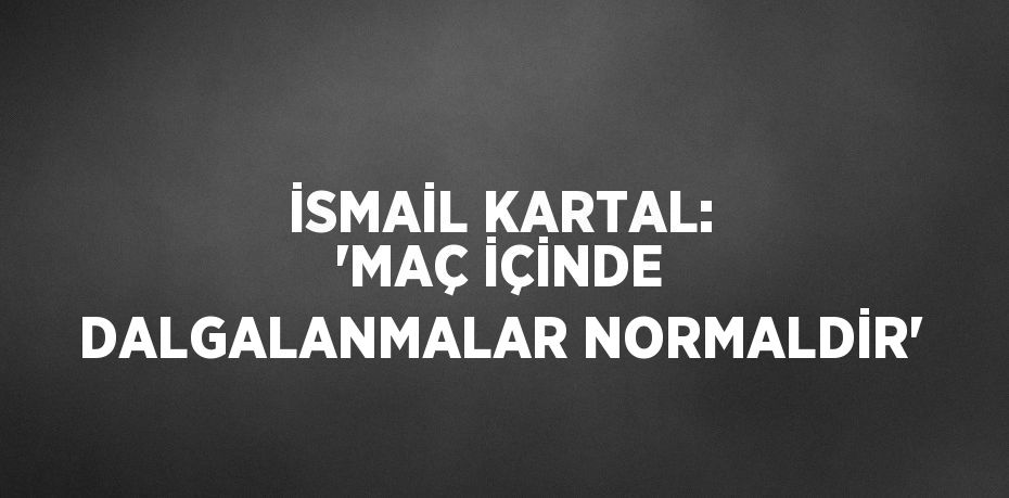 İSMAİL KARTAL: 'MAÇ İÇİNDE DALGALANMALAR NORMALDİR'