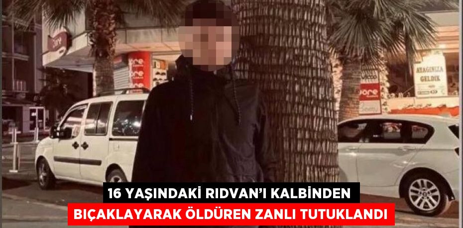 16 YAŞINDAKİ RIDVAN’I KALBİNDEN BIÇAKLAYARAK ÖLDÜREN ZANLI TUTUKLANDI