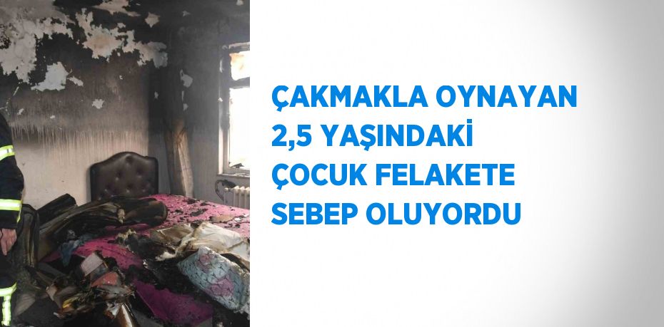 ÇAKMAKLA OYNAYAN 2,5 YAŞINDAKİ ÇOCUK FELAKETE SEBEP OLUYORDU