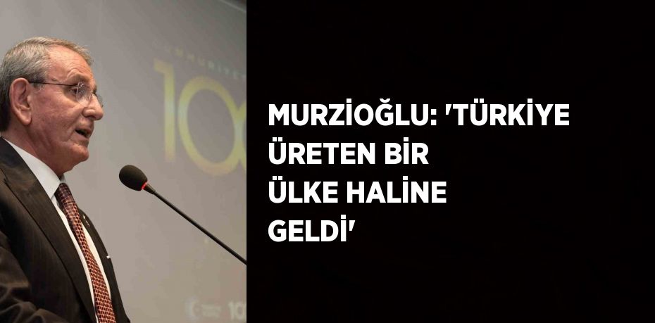 MURZİOĞLU: 'TÜRKİYE ÜRETEN BİR ÜLKE HALİNE GELDİ'