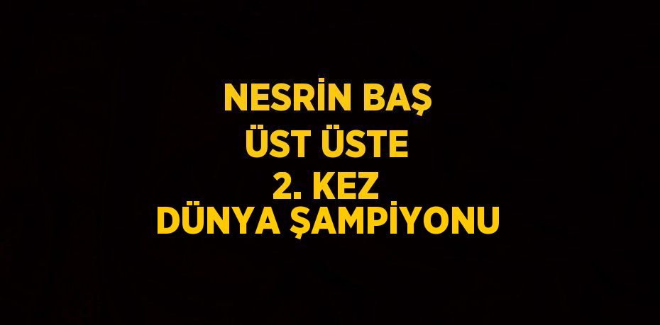 NESRİN BAŞ ÜST ÜSTE 2. KEZ DÜNYA ŞAMPİYONU