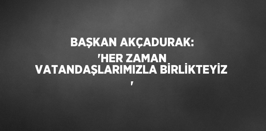 BAŞKAN AKÇADURAK: 'HER ZAMAN VATANDAŞLARIMIZLA BİRLİKTEYİZ '