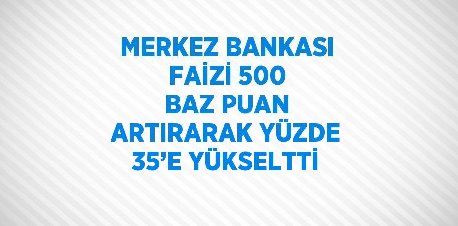 MERKEZ BANKASI FAİZİ 500 BAZ PUAN ARTIRARAK YÜZDE 35’E YÜKSELTTİ