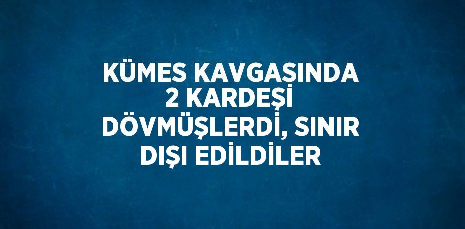 KÜMES KAVGASINDA 2 KARDEŞİ DÖVMÜŞLERDİ, SINIR DIŞI EDİLDİLER