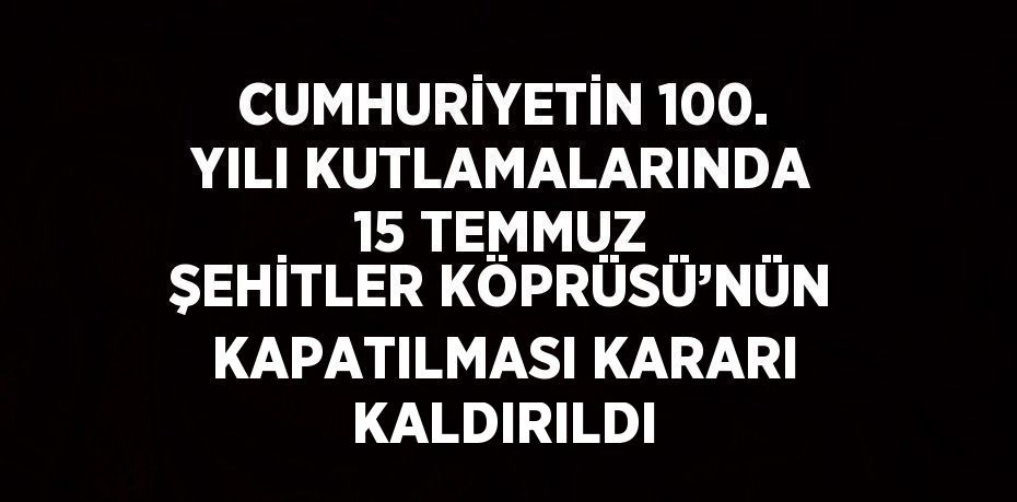 CUMHURİYETİN 100. YILI KUTLAMALARINDA 15 TEMMUZ ŞEHİTLER KÖPRÜSÜ’NÜN KAPATILMASI KARARI KALDIRILDI