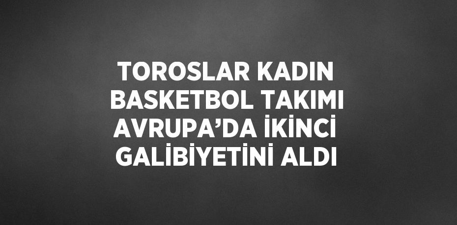 TOROSLAR KADIN BASKETBOL TAKIMI AVRUPA’DA İKİNCİ GALİBİYETİNİ ALDI