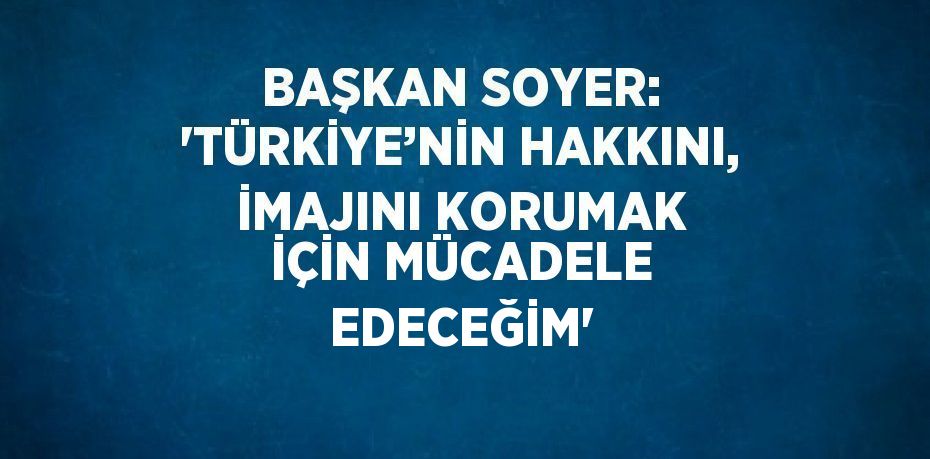 BAŞKAN SOYER: 'TÜRKİYE’NİN HAKKINI, İMAJINI KORUMAK İÇİN MÜCADELE EDECEĞİM'