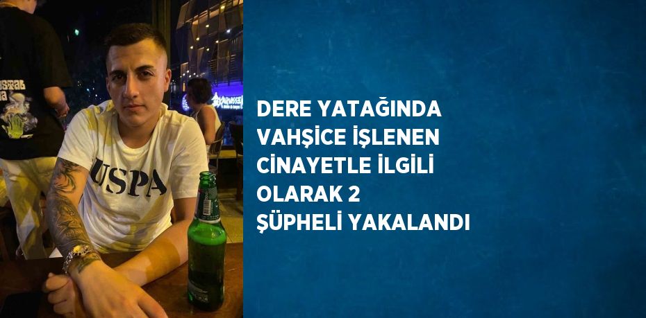 DERE YATAĞINDA VAHŞİCE İŞLENEN CİNAYETLE İLGİLİ OLARAK 2 ŞÜPHELİ YAKALANDI