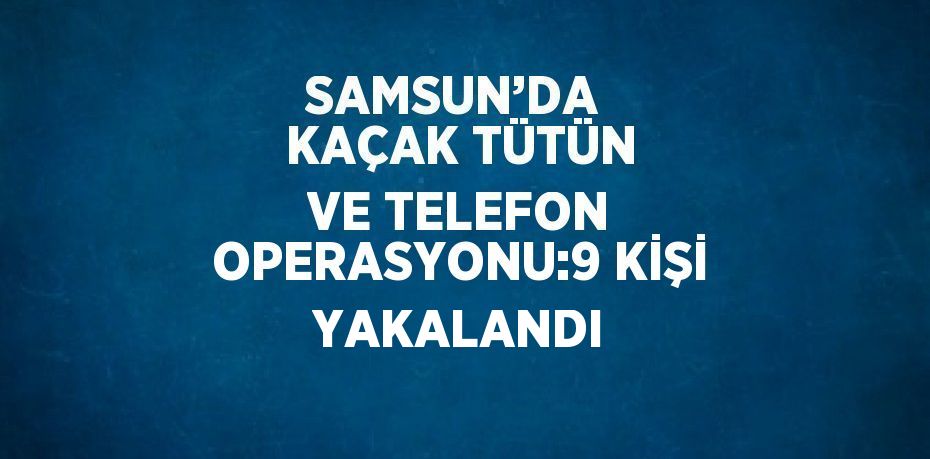 SAMSUN’DA  KAÇAK TÜTÜN VE TELEFON OPERASYONU:9 KİŞİ YAKALANDI