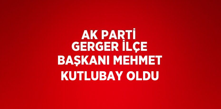 AK PARTİ GERGER İLÇE BAŞKANI MEHMET KUTLUBAY OLDU