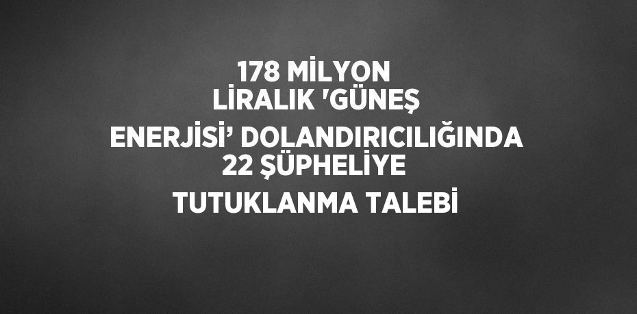 178 MİLYON LİRALIK 'GÜNEŞ ENERJİSİ’ DOLANDIRICILIĞINDA 22 ŞÜPHELİYE TUTUKLANMA TALEBİ