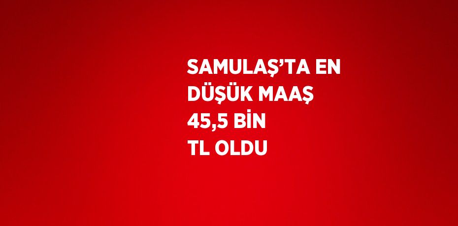 SAMULAŞ’TA EN DÜŞÜK MAAŞ 45,5 BİN TL OLDU