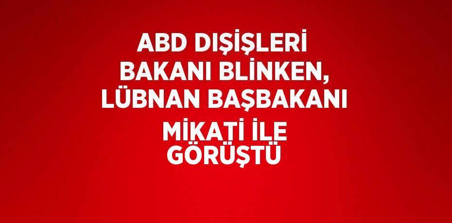 ABD DIŞİŞLERİ BAKANI BLİNKEN, LÜBNAN BAŞBAKANI MİKATİ İLE GÖRÜŞTÜ