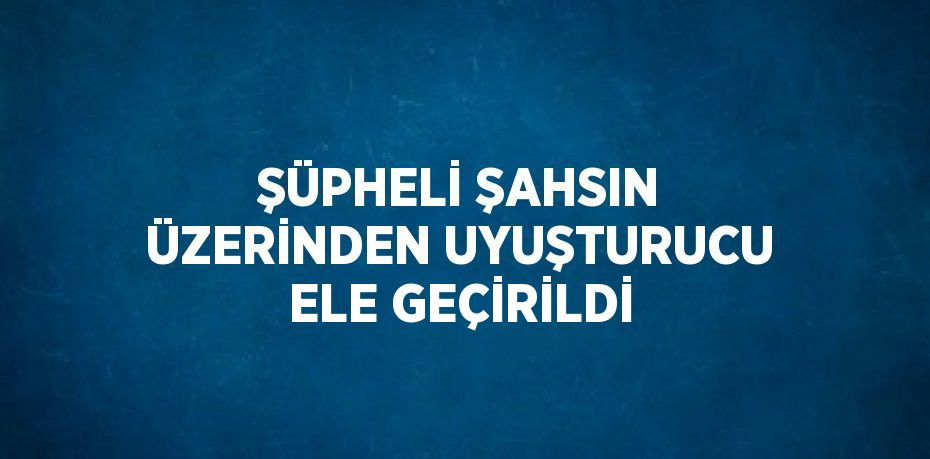 ŞÜPHELİ ŞAHSIN ÜZERİNDEN UYUŞTURUCU ELE GEÇİRİLDİ