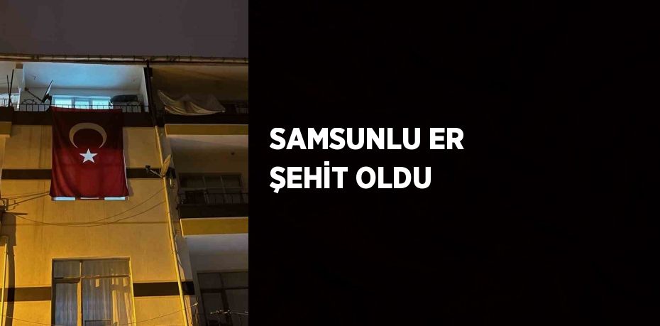 SAMSUNLU ER ŞEHİT OLDU