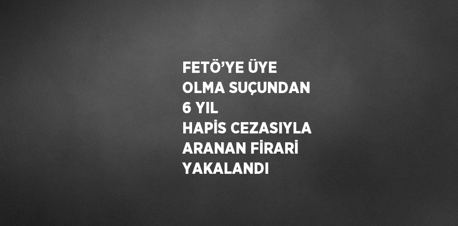 FETÖ’YE ÜYE OLMA SUÇUNDAN 6 YIL HAPİS CEZASIYLA ARANAN FİRARİ YAKALANDI