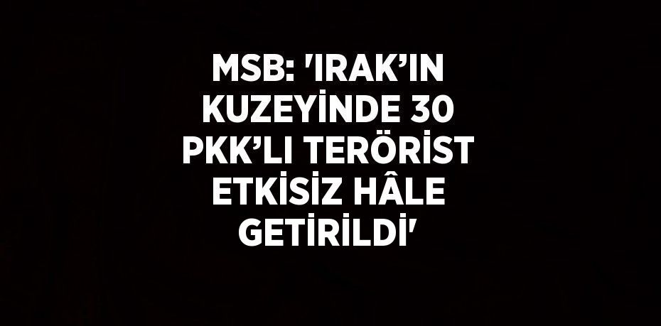 MSB: 'IRAK’IN KUZEYİNDE 30 PKK’LI TERÖRİST ETKİSİZ HÂLE GETİRİLDİ'