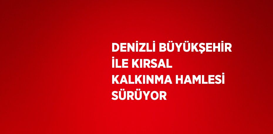 DENİZLİ BÜYÜKŞEHİR İLE KIRSAL KALKINMA HAMLESİ SÜRÜYOR