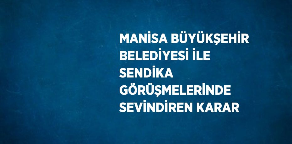 MANİSA BÜYÜKŞEHİR BELEDİYESİ İLE SENDİKA GÖRÜŞMELERİNDE SEVİNDİREN KARAR