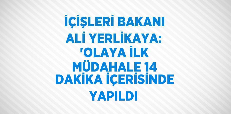 İÇİŞLERİ BAKANI ALİ YERLİKAYA: 'OLAYA İLK MÜDAHALE 14 DAKİKA İÇERİSİNDE YAPILDI