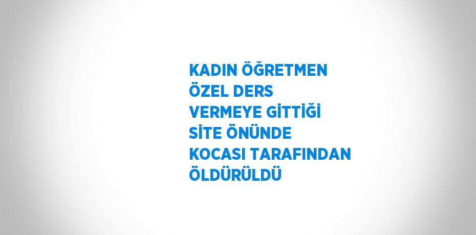 KADIN ÖĞRETMEN ÖZEL DERS VERMEYE GİTTİĞİ SİTE ÖNÜNDE KOCASI TARAFINDAN ÖLDÜRÜLDÜ