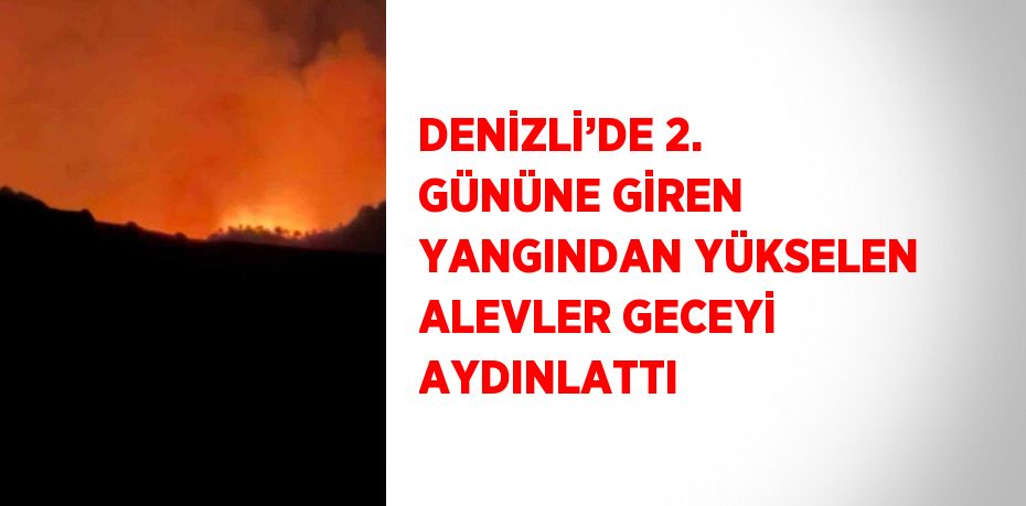 DENİZLİ’DE 2. GÜNÜNE GİREN YANGINDAN YÜKSELEN ALEVLER GECEYİ AYDINLATTI