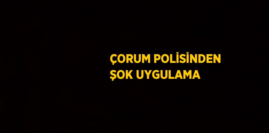 ÇORUM POLİSİNDEN ŞOK UYGULAMA