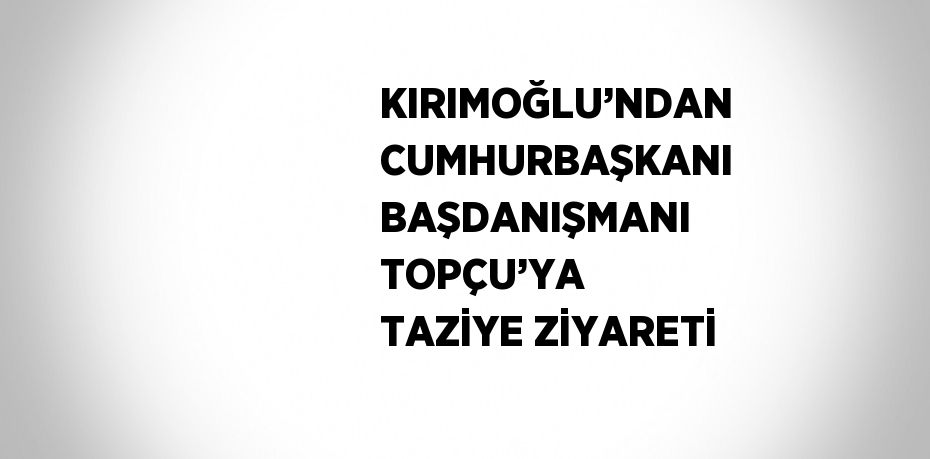 KIRIMOĞLU’NDAN CUMHURBAŞKANI BAŞDANIŞMANI TOPÇU’YA TAZİYE ZİYARETİ