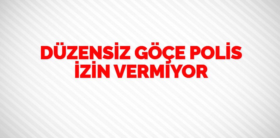 DÜZENSİZ GÖÇE POLİS İZİN VERMİYOR