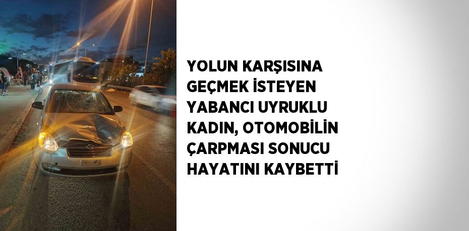 YOLUN KARŞISINA GEÇMEK İSTEYEN YABANCI UYRUKLU KADIN, OTOMOBİLİN ÇARPMASI SONUCU HAYATINI KAYBETTİ