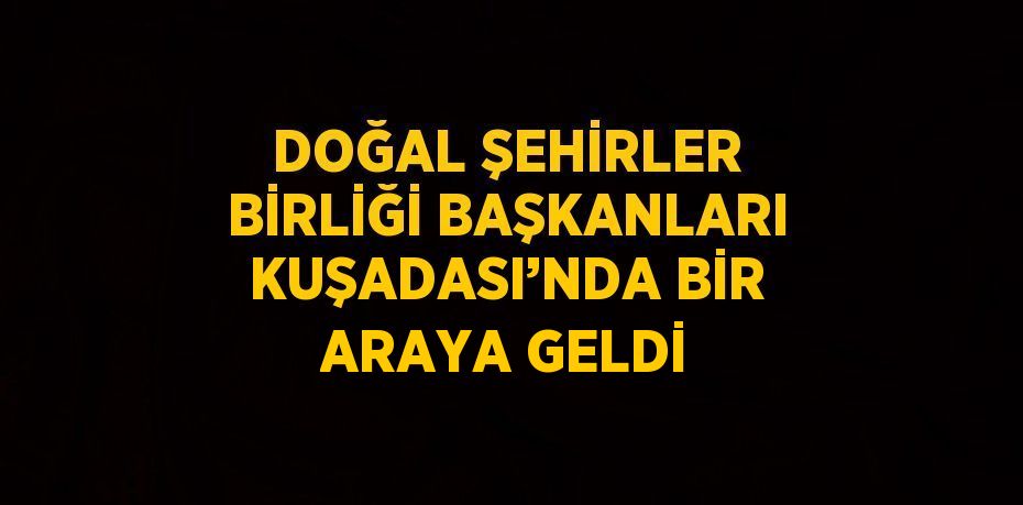 DOĞAL ŞEHİRLER BİRLİĞİ BAŞKANLARI KUŞADASI’NDA BİR ARAYA GELDİ